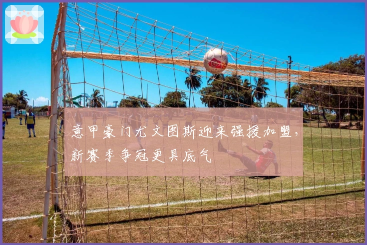 意甲豪门尤文图斯迎来强援加盟，新赛季争冠更具底气