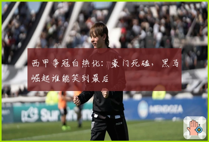 西甲争冠白热化：豪门死磕，黑马崛起谁能笑到最后