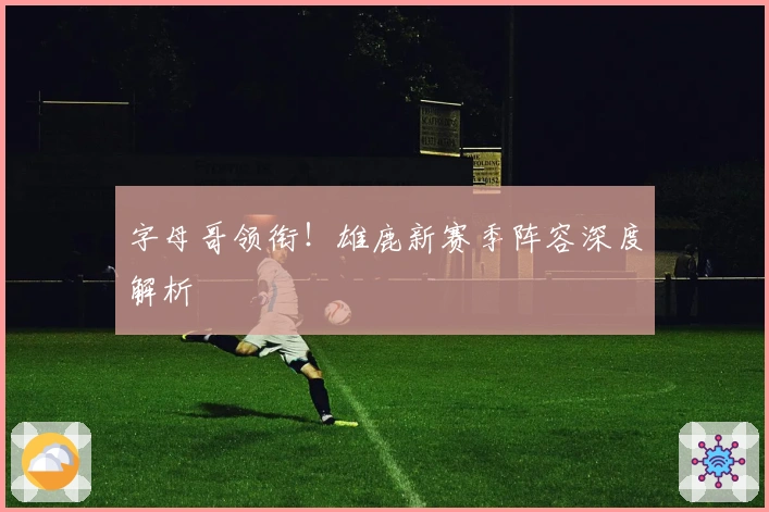 字母哥领衔！雄鹿新赛季阵容深度解析