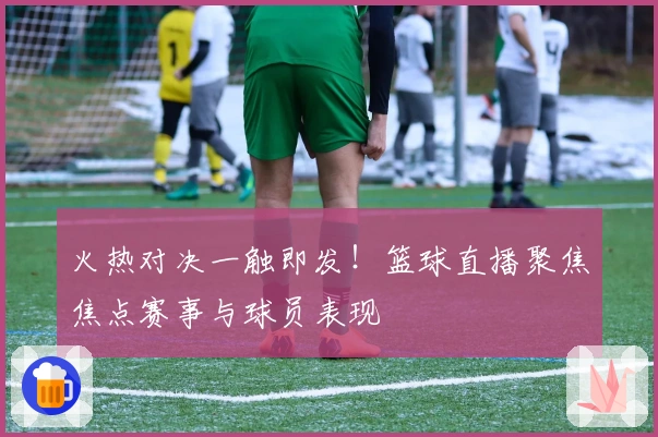火热对决一触即发！篮球直播聚焦焦点赛事与球员表现