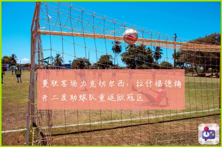 曼联客场力克切尔西，拉什福德梅开二度助球队重返欧冠区