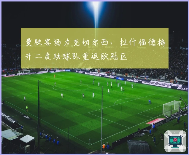 曼联客场力克切尔西，拉什福德梅开二度助球队重返欧冠区
